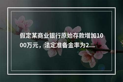 假定某商业银行原始存款增加1000万元，法定准备金率为20%