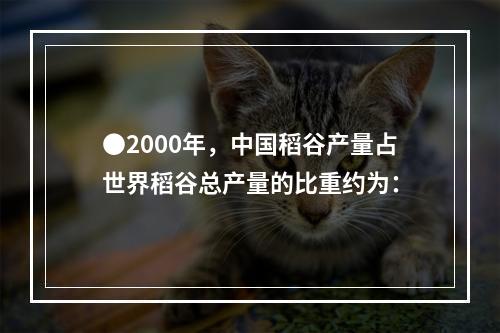 ●2000年，中国稻谷产量占世界稻谷总产量的比重约为：