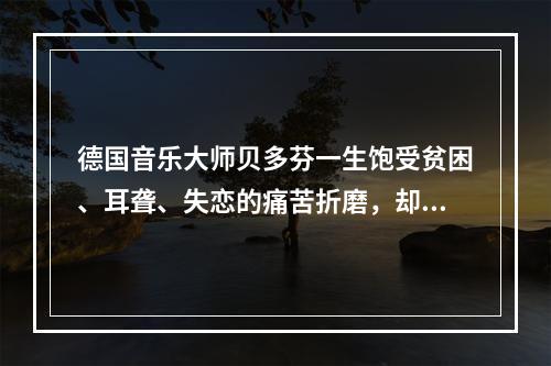 德国音乐大师贝多芬一生饱受贫困、耳聋、失恋的痛苦折磨，却为世