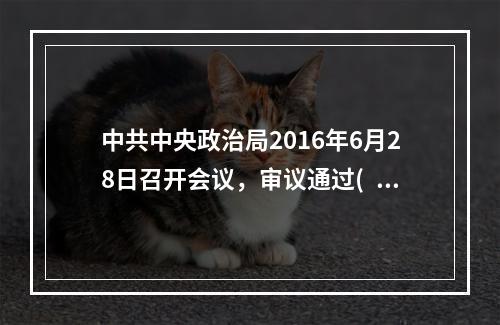 中共中央政治局2016年6月28日召开会议，审议通过( )，