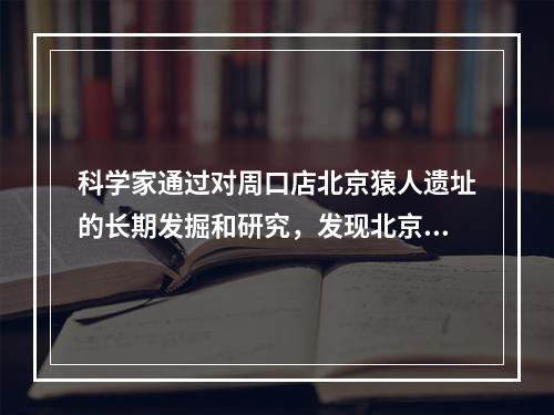 科学家通过对周口店北京猿人遗址的长期发掘和研究，发现北京猿人