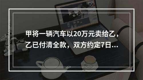 甲将一辆汽车以20万元卖给乙，乙已付清全款，双方约定7日后交