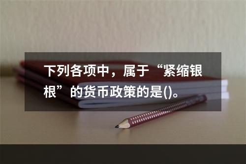 下列各项中，属于“紧缩银根”的货币政策的是()。