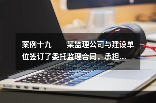 案例十九　　某监理公司与建设单位签订了委托监理合同，承担了一