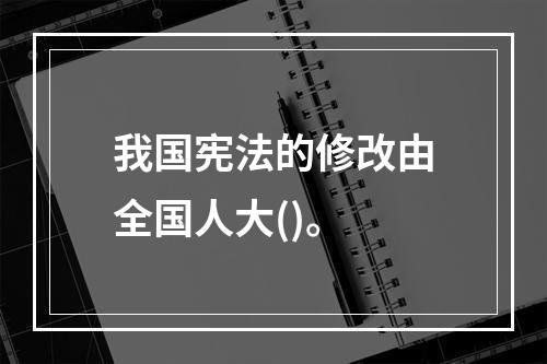 我国宪法的修改由全国人大()。