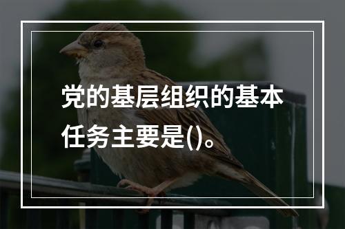 党的基层组织的基本任务主要是()。