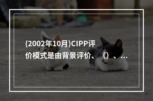 (2002年10月)CIPP评价模式是由背景评价、（）、（）