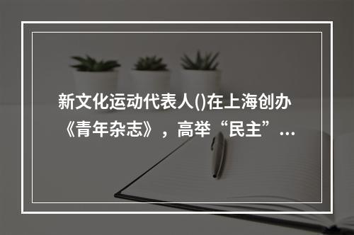 新文化运动代表人()在上海创办《青年杂志》，高举“民主”和“