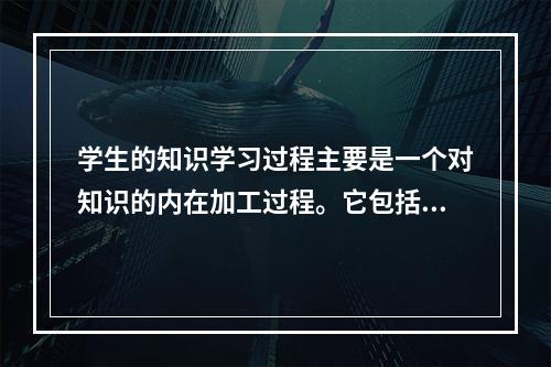 学生的知识学习过程主要是一个对知识的内在加工过程。它包括三个