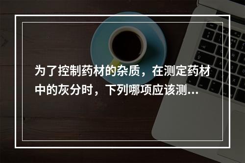 为了控制药材的杂质，在测定药材中的灰分时，下列哪项应该测定酸