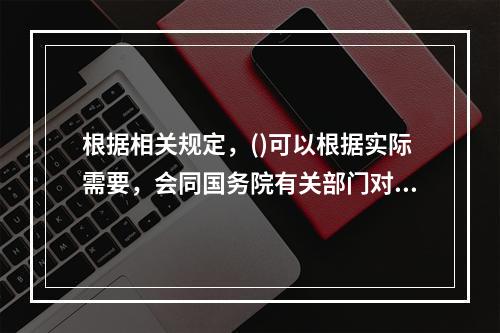 根据相关规定，()可以根据实际需要，会同国务院有关部门对已经