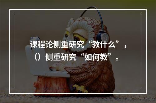 课程论侧重研究“教什么”，（）侧重研究“如何教”。