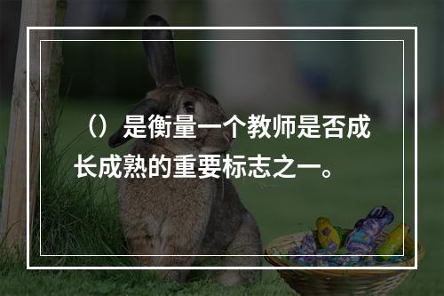 （）是衡量一个教师是否成长成熟的重要标志之一。