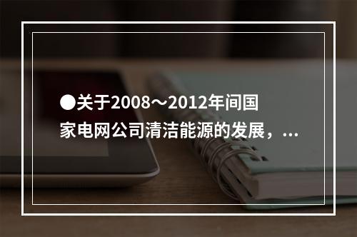 ●关于2008～2012年间国家电网公司清洁能源的发展，能够