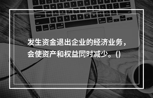 发生资金退出企业的经济业务，会使资产和权益同时减少。()