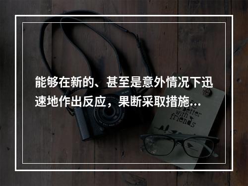 能够在新的、甚至是意外情况下迅速地作出反应，果断采取措施，予