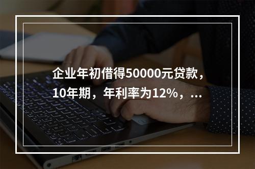 企业年初借得50000元贷款，10年期，年利率为12%，每年