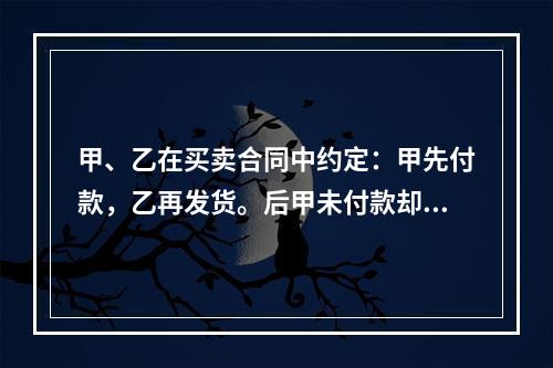 甲、乙在买卖合同中约定：甲先付款，乙再发货。后甲未付款却要求