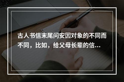 古人书信末尾问安因对象的不同而不同，比如，给父母长辈的信称“