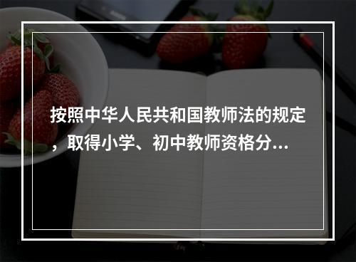 按照中华人民共和国教师法的规定，取得小学、初中教师资格分别应