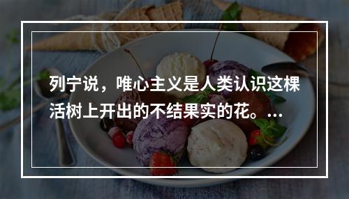 列宁说，唯心主义是人类认识这棵活树上开出的不结果实的花。这一