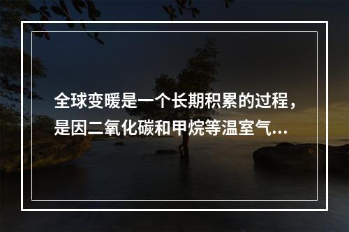 全球变暖是一个长期积累的过程，是因二氧化碳和甲烷等温室气体在