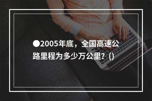 ●2005年底，全国高速公路里程为多少万公里？()