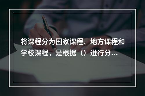 将课程分为国家课程、地方课程和学校课程，是根据（）进行分类的