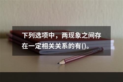 下列选项中，两现象之间存在一定相关关系的有()。