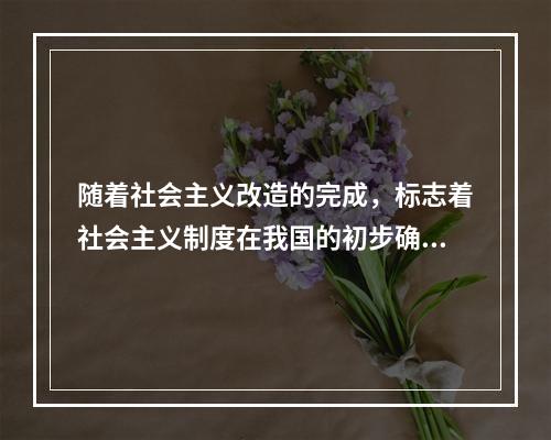 随着社会主义改造的完成，标志着社会主义制度在我国的初步确立，