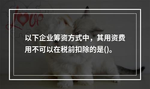 以下企业筹资方式中，其用资费用不可以在税前扣除的是()。