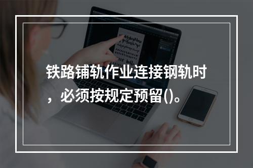 铁路铺轨作业连接钢轨时，必须按规定预留()。