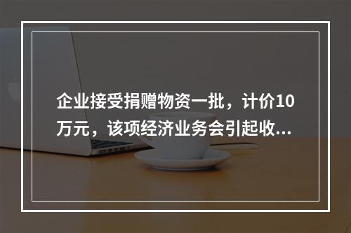 企业接受捐赠物资一批，计价10万元，该项经济业务会引起收入增