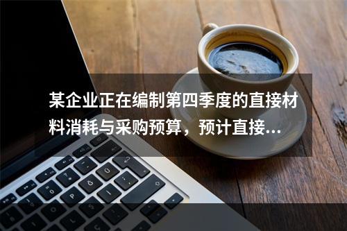 某企业正在编制第四季度的直接材料消耗与采购预算，预计直接材料