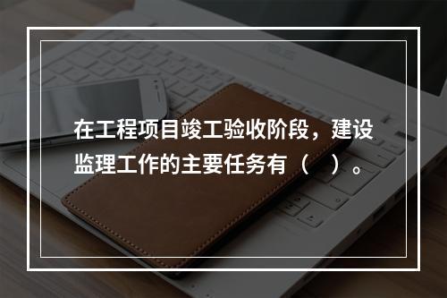 在工程项目竣工验收阶段，建设监理工作的主要任务有（　）。