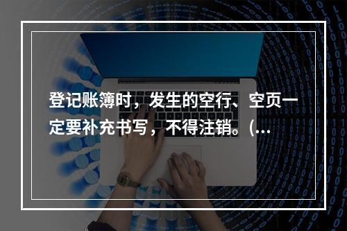 登记账簿时，发生的空行、空页一定要补充书写，不得注销。()