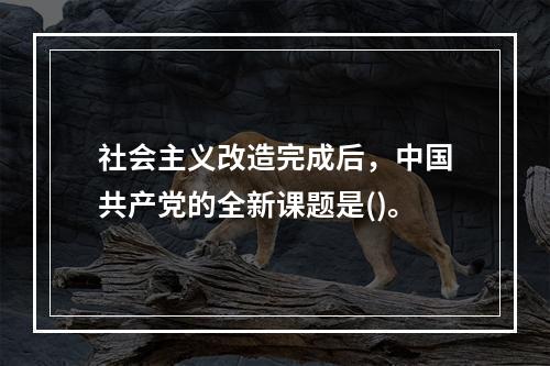 社会主义改造完成后，中国共产党的全新课题是()。