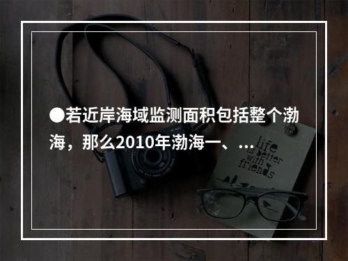 ●若近岸海域监测面积包括整个渤海，那么2010年渤海一、二类