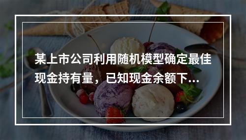 某上市公司利用随机模型确定最佳现金持有量，已知现金余额下限为