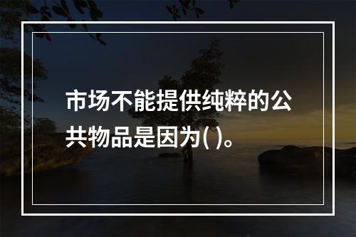 市场不能提供纯粹的公共物品是因为( )。