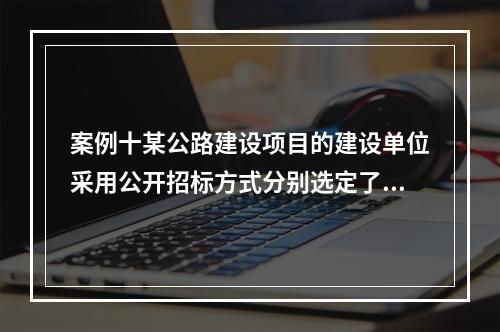 案例十某公路建设项目的建设单位采用公开招标方式分别选定了施工