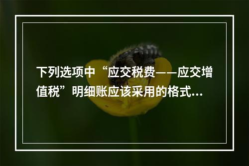 下列选项中“应交税费——应交增值税”明细账应该采用的格式是(