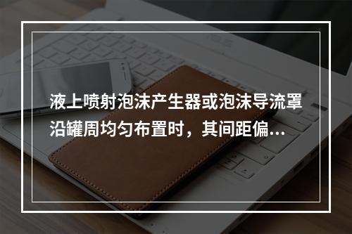 液上喷射泡沫产生器或泡沫导流罩沿罐周均匀布置时，其间距偏差一