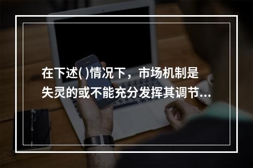 在下述( )情况下，市场机制是失灵的或不能充分发挥其调节作用