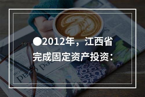 ●2012年，江西省完成固定资产投资：