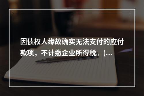 因债权人缘故确实无法支付的应付款项，不计缴企业所得税。()