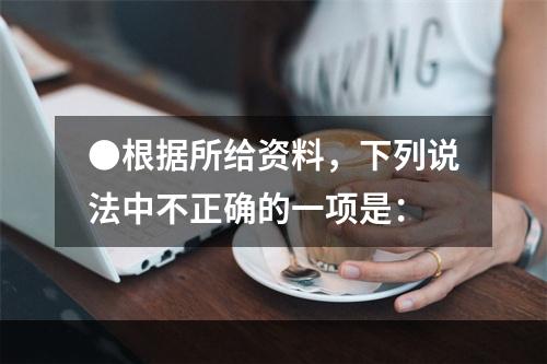 ●根据所给资料，下列说法中不正确的一项是：