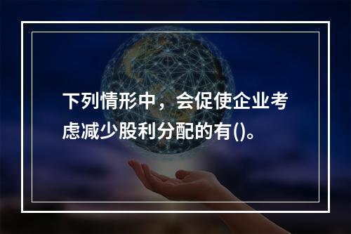 下列情形中，会促使企业考虑减少股利分配的有()。