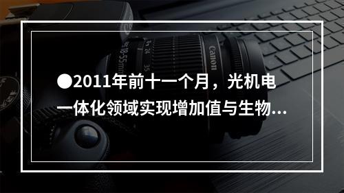 ●2011年前十一个月，光机电一体化领域实现增加值与生物医药