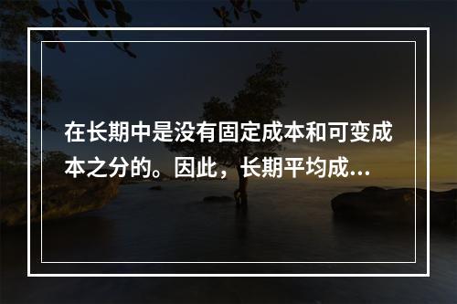 在长期中是没有固定成本和可变成本之分的。因此，长期平均成本实